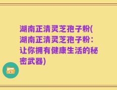 湖南正清灵芝孢子粉(湖南正清灵芝孢子粉：让你拥有健康生活的秘密武器)
