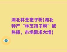 湖北林芝孢子粉(湖北特产“林芝孢子粉”被热捧，市场需求大增)