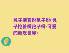 灵子抱着粉孢子粉(灵子抱着粉孢子粉-可爱的微观世界)