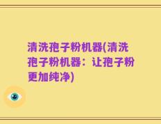 清洗孢子粉机器(清洗孢子粉机器：让孢子粉更加纯净)