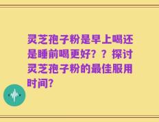 灵芝孢子粉是早上喝还是睡前喝更好？？探讨灵芝孢子粉的最佳服用时间？