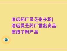清远药厂灵芝孢子粉(清远灵芝药厂推出高品质孢子粉产品