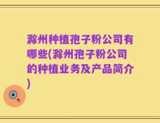 滁州种植孢子粉公司有哪些(滁州孢子粉公司的种植业务及产品简介)