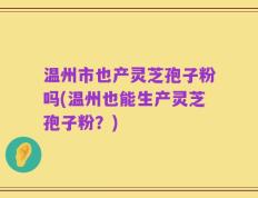 温州市也产灵芝孢子粉吗(温州也能生产灵芝孢子粉？)
