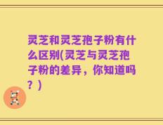灵芝和灵芝孢子粉有什么区别(灵芝与灵芝孢子粉的差异，你知道吗？)