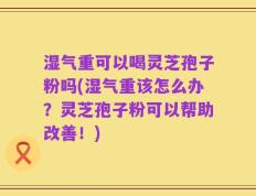 湿气重可以喝灵芝孢子粉吗(湿气重该怎么办？灵芝孢子粉可以帮助改善！)