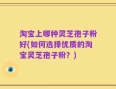 淘宝上哪种灵芝孢子粉好(如何选择优质的淘宝灵芝孢子粉？)