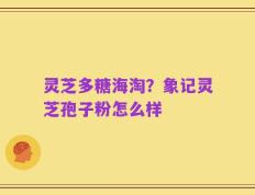 灵芝多糖海淘？象记灵芝孢子粉怎么样