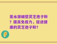莲水源破壁灵芝孢子粉？提高免疫力，促进健康的灵芝孢子粉？