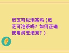 灵芝可以泡茶吗 (灵芝可泡茶吗？如何正确使用灵芝泡茶？)