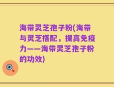 海带灵芝孢子粉(海带与灵芝搭配，提高免疫力——海带灵芝孢子粉的功效)