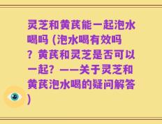灵芝和黄芪能一起泡水喝吗 (泡水喝有效吗？黄芪和灵芝是否可以一起？——关于灵芝和黄芪泡水喝的疑问解答)