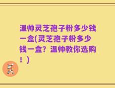 温帅灵芝孢子粉多少钱一盒(灵芝孢子粉多少钱一盒？温帅教你选购！)