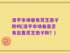 清平市场巷有灵芝孢子粉吗(清平市场巷是否有出售灵芝孢子粉？)