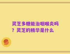 灵芝多糖能治咽喉炎吗？灵芝的精华是什么