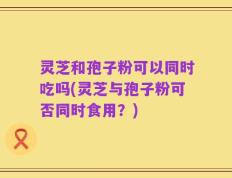 灵芝和孢子粉可以同时吃吗(灵芝与孢子粉可否同时食用？)