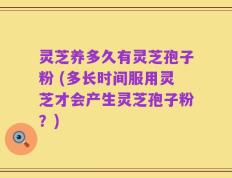 灵芝养多久有灵芝孢子粉 (多长时间服用灵芝才会产生灵芝孢子粉？)