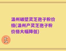 温州破壁灵芝孢子粉价格(温州产灵芝孢子粉价格大幅降低)
