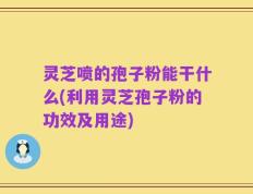灵芝喷的孢子粉能干什么(利用灵芝孢子粉的功效及用途)