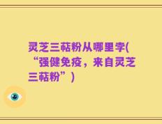 灵芝三萜粉从哪里孛(“强健免疫，来自灵芝三萜粉”)