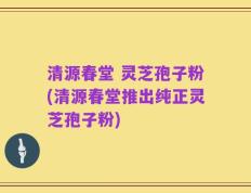 清源春堂 灵芝孢子粉(清源春堂推出纯正灵芝孢子粉)