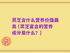 灵芝含什么营养价值最高 (灵芝富含的营养成分是什么？)