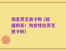淘宝灵芝孢子粉 (超值购买！淘宝特价灵芝孢子粉)