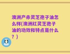 澳洲产赤灵芝孢子油怎么样(澳洲红灵芝孢子油的功效和特点是什么？)