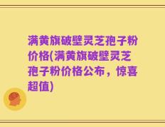 满黄旗破壁灵芝孢子粉价格(满黄旗破壁灵芝孢子粉价格公布，惊喜超值)