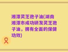 湘潭灵芝孢子油(湖南湘潭市成功研发灵芝孢子油，拥有全面的保健功效)