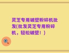 灵芝专用破壁粉碎机批发(批发灵芝专用粉碎机，轻松破壁！)