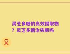 灵芝多糖的高效提取物？灵芝多糖治失眠吗