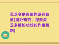 灵芝多糖在国外研究背景(国外研究：探索灵芝多糖的功效和作用机制)