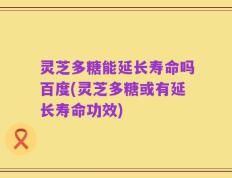 灵芝多糖能延长寿命吗百度(灵芝多糖或有延长寿命功效)
