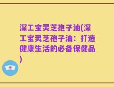 深工宝灵芝孢子油(深工宝灵芝孢子油：打造健康生活的必备保健品)