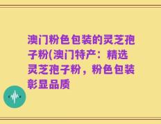 澳门粉色包装的灵芝孢子粉(澳门特产：精选灵芝孢子粉，粉色包装彰显品质