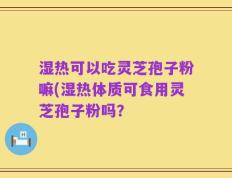 湿热可以吃灵芝孢子粉嘛(湿热体质可食用灵芝孢子粉吗？