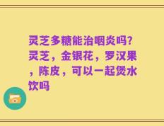 灵芝多糖能治咽炎吗？灵芝，金银花，罗汉果，陈皮，可以一起煲水饮吗