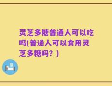 灵芝多糖普通人可以吃吗(普通人可以食用灵芝多糖吗？)