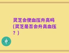 灵芝会使血压升高吗 (灵芝是否会升高血压？)