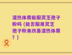 湿热体质能服灵芝孢子粉吗 (能否服用灵芝孢子粉来改善湿热体质？)