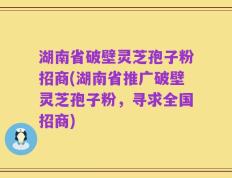 湖南省破壁灵芝孢子粉招商(湖南省推广破壁灵芝孢子粉，寻求全国招商)