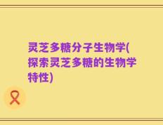 灵芝多糖分子生物学(探索灵芝多糖的生物学特性)