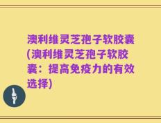 澳利维灵芝孢子软胶囊(澳利维灵芝孢子软胶囊：提高免疫力的有效选择)