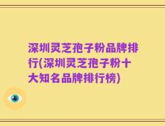 深圳灵芝孢子粉品牌排行(深圳灵芝孢子粉十大知名品牌排行榜)