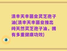 清丰天丰菌业灵芝孢子油(清丰天丰菌业推出纯天然灵芝孢子油，拥有多重健康功效)