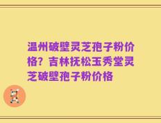 温州破壁灵芝孢子粉价格？吉林抚松玉秀堂灵芝破壁孢子粉价格