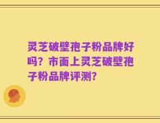 灵芝破壁孢子粉品牌好吗？市面上灵芝破壁孢子粉品牌评测？