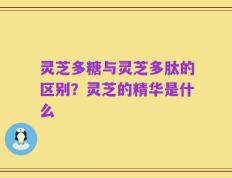 灵芝多糖与灵芝多肽的区别？灵芝的精华是什么