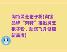淘特灵芝孢子粉(淘宝品牌“淘特”推出灵芝孢子粉，助您飞升健康新高度)